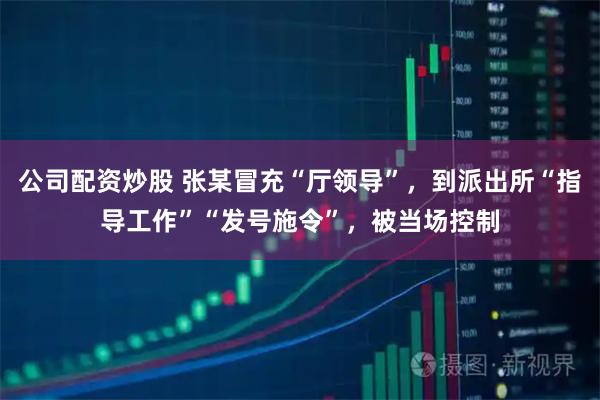 公司配资炒股 张某冒充“厅领导”，到派出所“指导工作”“发号施令”，被当场控制
