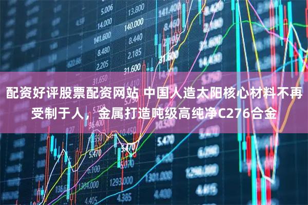 配资好评股票配资网站 中国人造太阳核心材料不再受制于人，金属打造吨级高纯净C276合金