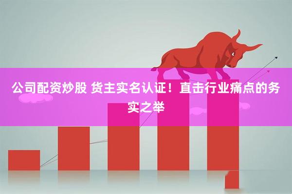 公司配资炒股 货主实名认证！直击行业痛点的务实之举