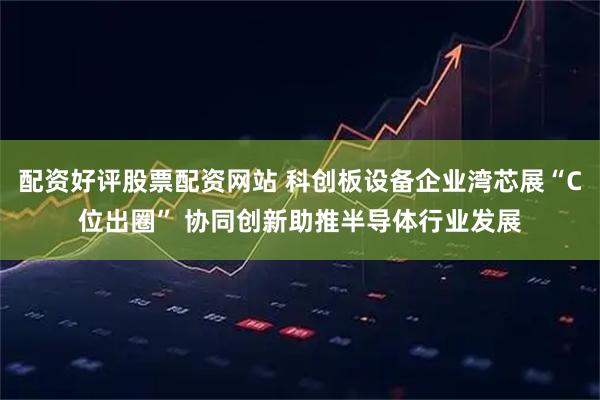 配资好评股票配资网站 科创板设备企业湾芯展“C位出圈” 协同创新助推半导体行业发展