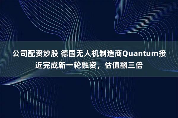 公司配资炒股 德国无人机制造商Quantum接近完成新一轮融资，估值翻三倍
