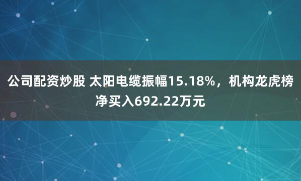 公司配资炒股 太阳电缆振幅15.18%，机构龙虎榜净买入692.22万元